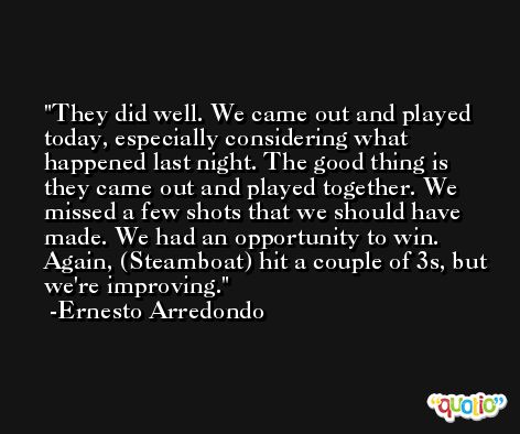 They did well. We came out and played today, especially considering what happened last night. The good thing is they came out and played together. We missed a few shots that we should have made. We had an opportunity to win. Again, (Steamboat) hit a couple of 3s, but we're improving. -Ernesto Arredondo