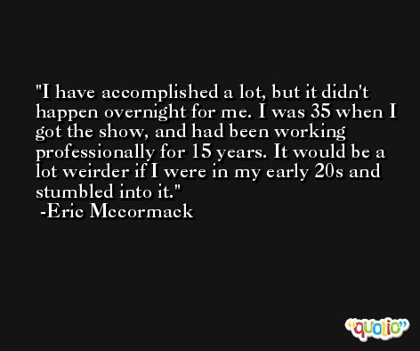 I have accomplished a lot, but it didn't happen overnight for me. I was 35 when I got the show, and had been working professionally for 15 years. It would be a lot weirder if I were in my early 20s and stumbled into it. -Eric Mccormack