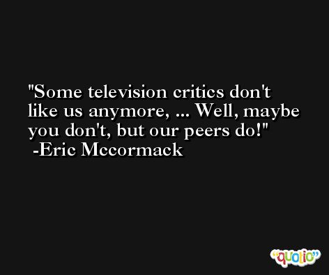 Some television critics don't like us anymore, ... Well, maybe you don't, but our peers do! -Eric Mccormack