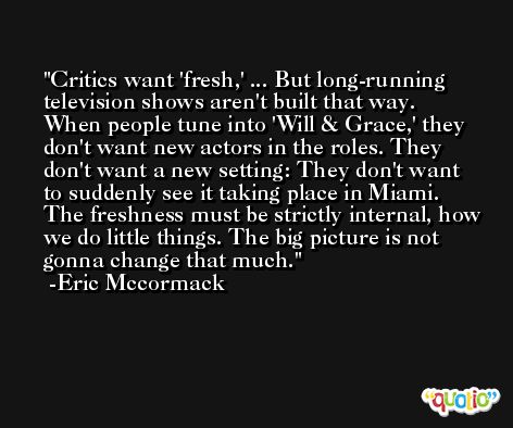 Critics want 'fresh,' ... But long-running television shows aren't built that way. When people tune into 'Will & Grace,' they don't want new actors in the roles. They don't want a new setting: They don't want to suddenly see it taking place in Miami. The freshness must be strictly internal, how we do little things. The big picture is not gonna change that much. -Eric Mccormack