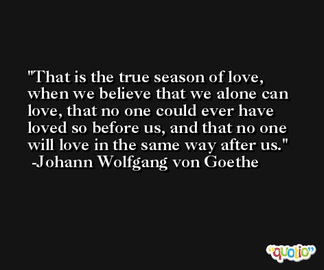 That is the true season of love, when we believe that we alone can love, that no one could ever have loved so before us, and that no one will love in the same way after us. -Johann Wolfgang von Goethe