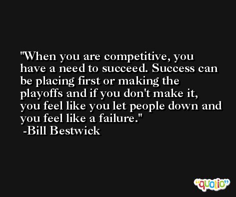 When you are competitive, you have a need to succeed. Success can be placing first or making the playoffs and if you don't make it, you feel like you let people down and you feel like a failure. -Bill Bestwick