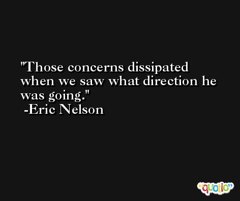Those concerns dissipated when we saw what direction he was going. -Eric Nelson