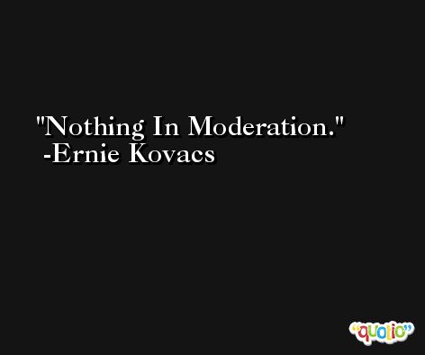 Nothing In Moderation. -Ernie Kovacs