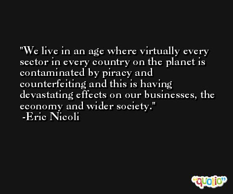 We live in an age where virtually every sector in every country on the planet is contaminated by piracy and counterfeiting and this is having devastating effects on our businesses, the economy and wider society. -Eric Nicoli