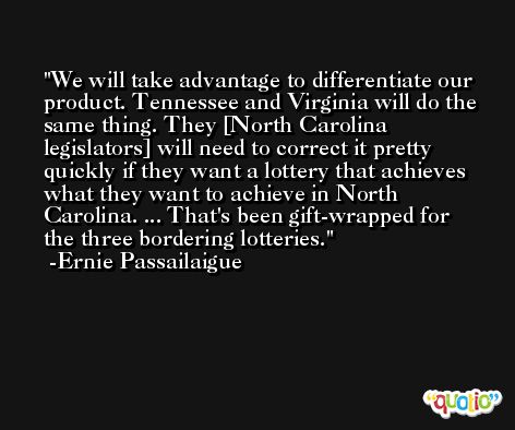 We will take advantage to differentiate our product. Tennessee and Virginia will do the same thing. They [North Carolina legislators] will need to correct it pretty quickly if they want a lottery that achieves what they want to achieve in North Carolina. ... That's been gift-wrapped for the three bordering lotteries. -Ernie Passailaigue