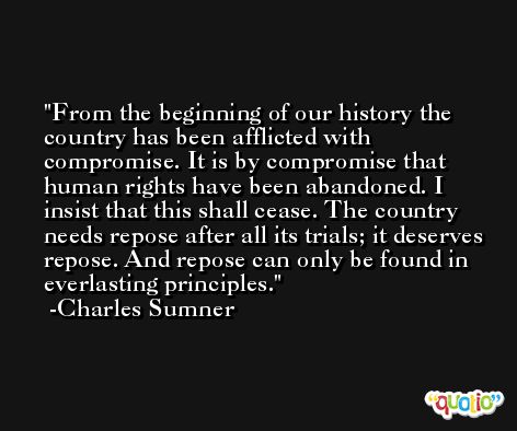 From the beginning of our history the country has been afflicted with compromise. It is by compromise that human rights have been abandoned. I insist that this shall cease. The country needs repose after all its trials; it deserves repose. And repose can only be found in everlasting principles. -Charles Sumner