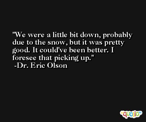 We were a little bit down, probably due to the snow, but it was pretty good. It could've been better. I foresee that picking up. -Dr. Eric Olson
