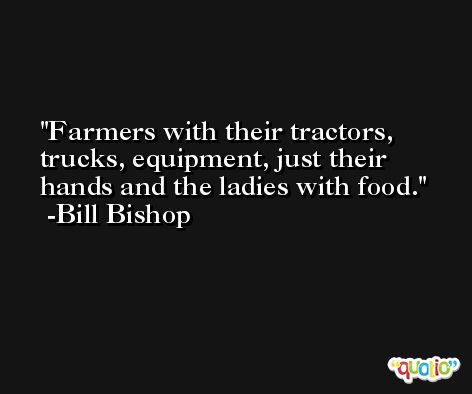 Farmers with their tractors, trucks, equipment, just their hands and the ladies with food. -Bill Bishop