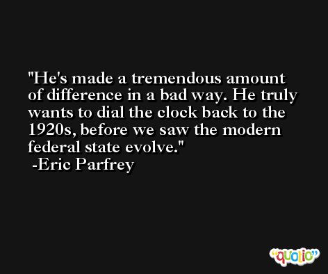He's made a tremendous amount of difference in a bad way. He truly wants to dial the clock back to the 1920s, before we saw the modern federal state evolve. -Eric Parfrey