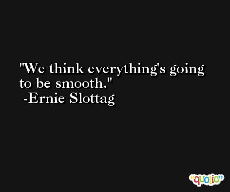 We think everything's going to be smooth. -Ernie Slottag