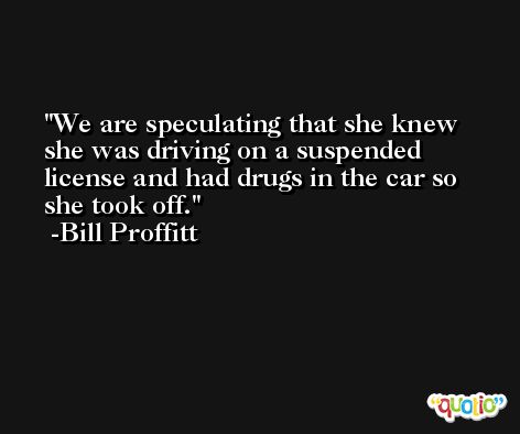 We are speculating that she knew she was driving on a suspended license and had drugs in the car so she took off. -Bill Proffitt