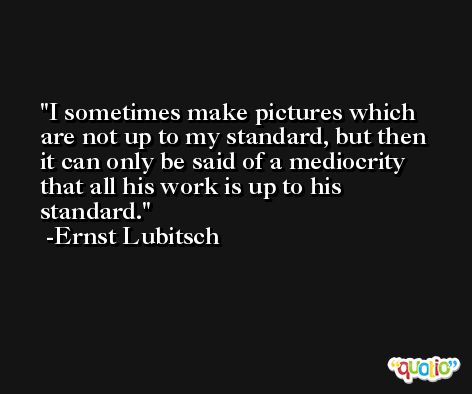 I sometimes make pictures which are not up to my standard, but then it can only be said of a mediocrity that all his work is up to his standard. -Ernst Lubitsch