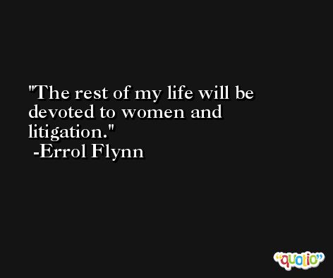The rest of my life will be devoted to women and litigation. -Errol Flynn