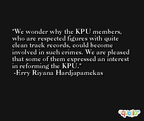 We wonder why the KPU members, who are respected figures with quite clean track records, could become involved in such crimes. We are pleased that some of them expressed an interest in reforming the KPU. -Erry Riyana Hardjapamekas
