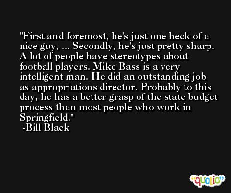 First and foremost, he's just one heck of a nice guy, ... Secondly, he's just pretty sharp. A lot of people have stereotypes about football players. Mike Bass is a very intelligent man. He did an outstanding job as appropriations director. Probably to this day, he has a better grasp of the state budget process than most people who work in Springfield. -Bill Black