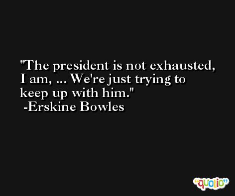 The president is not exhausted, I am, ... We're just trying to keep up with him. -Erskine Bowles