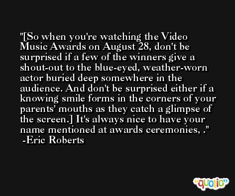 [So when you're watching the Video Music Awards on August 28, don't be surprised if a few of the winners give a shout-out to the blue-eyed, weather-worn actor buried deep somewhere in the audience. And don't be surprised either if a knowing smile forms in the corners of your parents' mouths as they catch a glimpse of the screen.] It's always nice to have your name mentioned at awards ceremonies, . -Eric Roberts