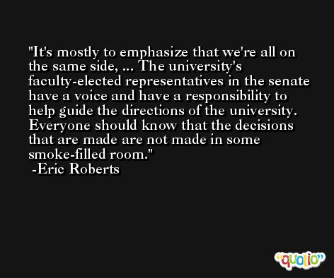 It's mostly to emphasize that we're all on the same side, ... The university's faculty-elected representatives in the senate have a voice and have a responsibility to help guide the directions of the university. Everyone should know that the decisions that are made are not made in some smoke-filled room. -Eric Roberts