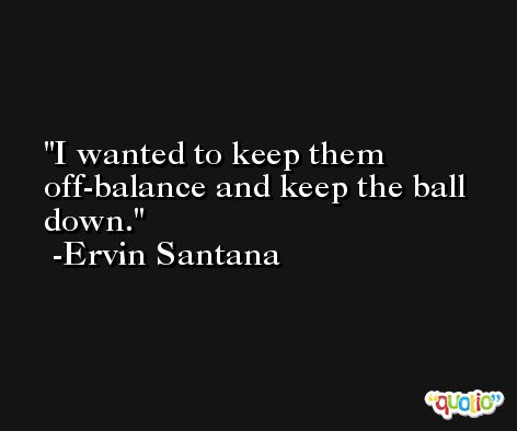 I wanted to keep them off-balance and keep the ball down. -Ervin Santana