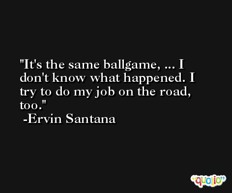 It's the same ballgame, ... I don't know what happened. I try to do my job on the road, too. -Ervin Santana