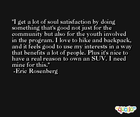 I get a lot of soul satisfaction by doing something that's good not just for the community but also for the youth involved in the program. I love to hike and backpack, and it feels good to use my interests in a way that benefits a lot of people. Plus it's nice to have a real reason to own an SUV. I need mine for this. -Eric Rosenberg