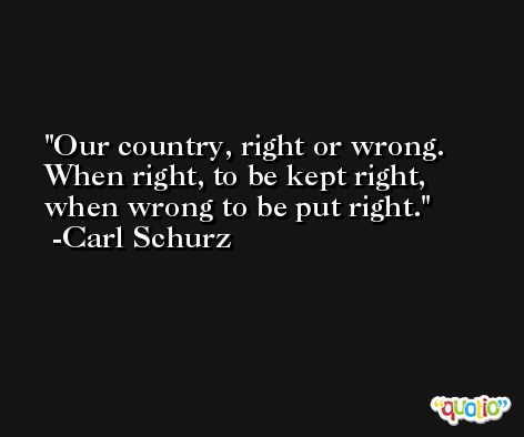 Our country, right or wrong. When right, to be kept right, when wrong to be put right. -Carl Schurz