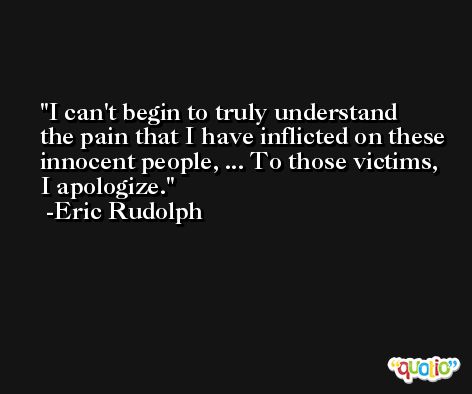 I can't begin to truly understand the pain that I have inflicted on these innocent people, ... To those victims, I apologize. -Eric Rudolph