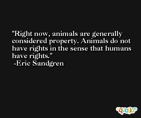 Right now, animals are generally considered property. Animals do not have rights in the sense that humans have rights. -Eric Sandgren