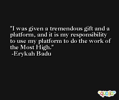 I was given a tremendous gift and a platform, and it is my responsibility to use my platform to do the work of the Most High. -Erykah Badu