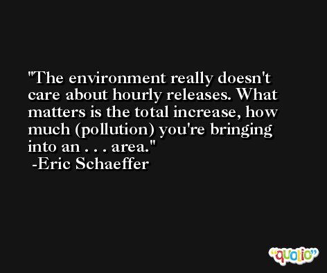 The environment really doesn't care about hourly releases. What matters is the total increase, how much (pollution) you're bringing into an . . . area. -Eric Schaeffer