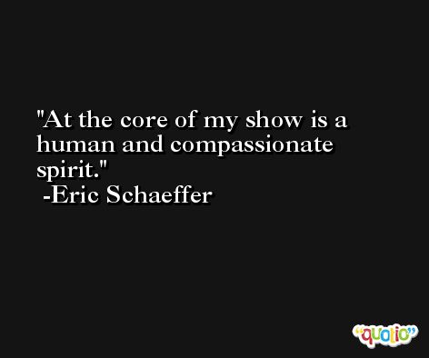 At the core of my show is a human and compassionate spirit. -Eric Schaeffer