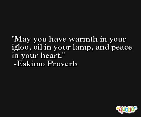 May you have warmth in your igloo, oil in your lamp, and peace in your heart. -Eskimo Proverb