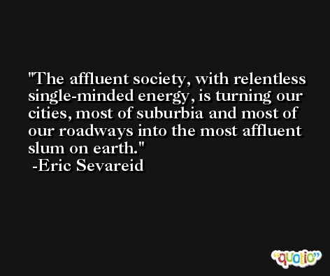 The affluent society, with relentless single-minded energy, is turning our cities, most of suburbia and most of our roadways into the most affluent slum on earth. -Eric Sevareid