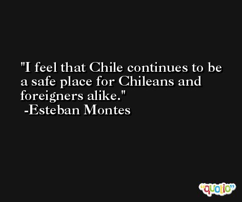 I feel that Chile continues to be a safe place for Chileans and foreigners alike. -Esteban Montes
