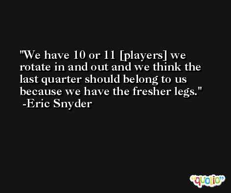 We have 10 or 11 [players] we rotate in and out and we think the last quarter should belong to us because we have the fresher legs. -Eric Snyder