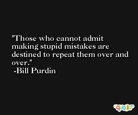 Those who cannot admit making stupid mistakes are destined to repeat them over and over. -Bill Purdin