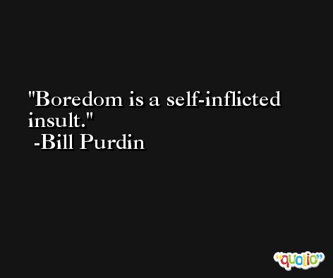 Boredom is a self-inflicted insult. -Bill Purdin