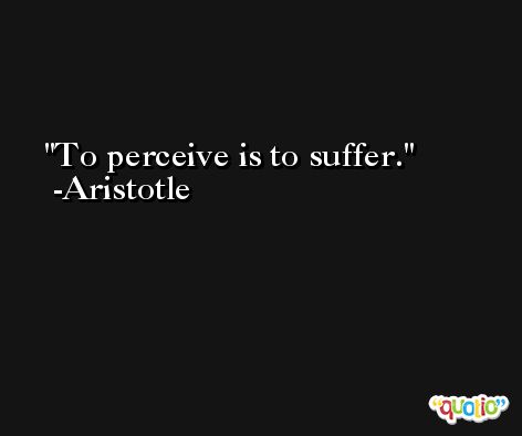 To perceive is to suffer. -Aristotle