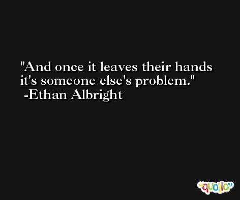 And once it leaves their hands it's someone else's problem. -Ethan Albright