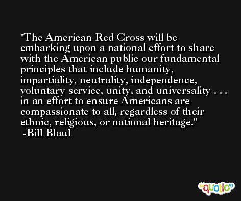 The American Red Cross will be embarking upon a national effort to share with the American public our fundamental principles that include humanity, impartiality, neutrality, independence, voluntary service, unity, and universality . . . in an effort to ensure Americans are compassionate to all, regardless of their ethnic, religious, or national heritage. -Bill Blaul