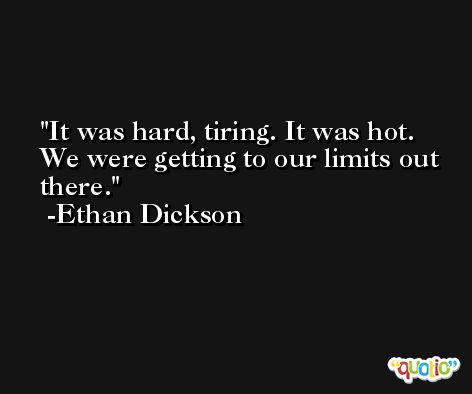 It was hard, tiring. It was hot. We were getting to our limits out there. -Ethan Dickson