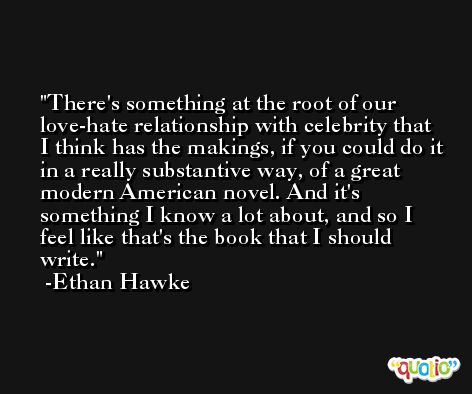 There's something at the root of our love-hate relationship with celebrity that I think has the makings, if you could do it in a really substantive way, of a great modern American novel. And it's something I know a lot about, and so I feel like that's the book that I should write. -Ethan Hawke