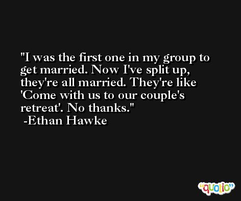I was the first one in my group to get married. Now I've split up, they're all married. They're like 'Come with us to our couple's retreat'. No thanks. -Ethan Hawke