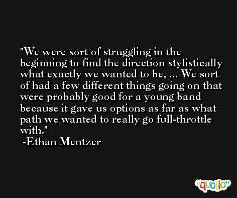 We were sort of struggling in the beginning to find the direction stylistically what exactly we wanted to be, ... We sort of had a few different things going on that were probably good for a young band because it gave us options as far as what path we wanted to really go full-throttle with. -Ethan Mentzer