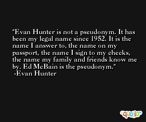 Evan Hunter is not a pseudonym. It has been my legal name since 1952. It is the name I answer to, the name on my passport, the name I sign to my checks, the name my family and friends know me by. Ed McBain is the pseudonym. -Evan Hunter