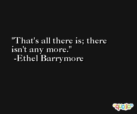 That's all there is; there isn't any more. -Ethel Barrymore