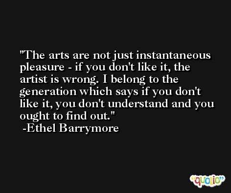 The arts are not just instantaneous pleasure - if you don't like it, the artist is wrong. I belong to the generation which says if you don't like it, you don't understand and you ought to find out. -Ethel Barrymore