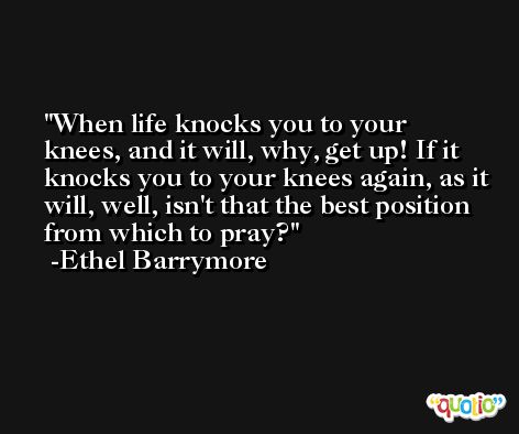 When life knocks you to your knees, and it will, why, get up! If it knocks you to your knees again, as it will, well, isn't that the best position from which to pray? -Ethel Barrymore