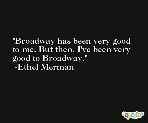 Broadway has been very good to me. But then, I've been very good to Broadway. -Ethel Merman